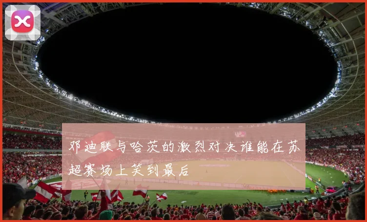 邓迪联与哈茨的激烈对决谁能在苏超赛场上笑到最后