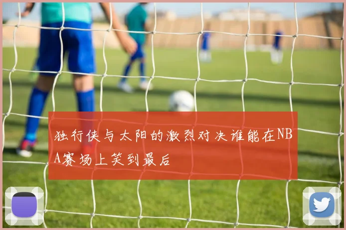 独行侠与太阳的激烈对决谁能在NBA赛场上笑到最后
