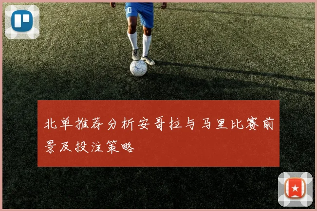 北单推荐分析安哥拉与马里比赛前景及投注策略