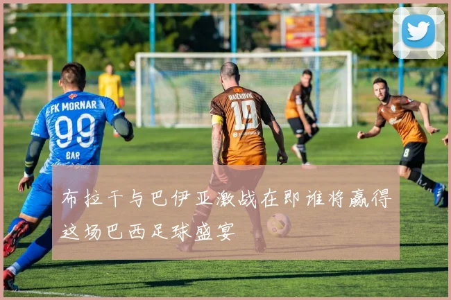 布拉干与巴伊亚激战在即谁将赢得这场巴西足球盛宴