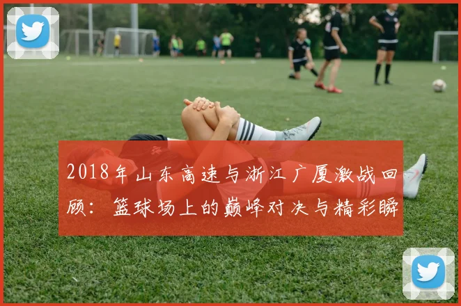 2018年山东高速与浙江广厦激战回顾：篮球场上的巅峰对决与精彩瞬间分析