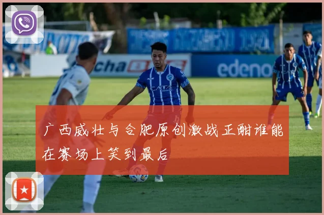 广西威壮与合肥原创激战正酣谁能在赛场上笑到最后
